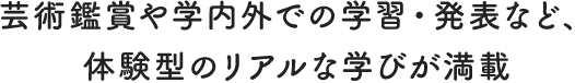 芸術鑑賞や学内外での学習・発表など、体験型のリアルな学びが満載