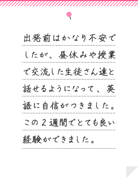 出発前はかなり不安でしたが、 昼休みや授業で交流した生徒さん達と話せるようになって、 英語に自信がつきました。 この2週間でとても良い経験ができました。