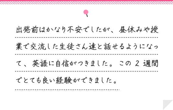 出発前はかなり不安でしたが、 昼休みや授業で交流した生徒さん達と話せるようになって、 英語に自信がつきました。 この2週間でとても良い経験ができました。