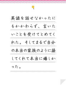 英語を話せなかったにもかかわらず、言いたいことを受けてとめてくれた。そしてまるで自分の本当の家族のように接してくれて本当に嬉しかった。