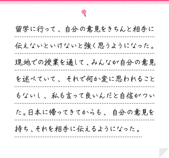 留学に行って、自分の意見をきちんと相手に伝えないといけないと強く思うようになった。現地での授業を通して、みんなが自分の意見を述べていて、それで何か変に思われることもないし、私も言って良いんだと自信がついた。日本に帰ってきてからも、自分の意見を持ち、それを相手に伝えるようになった。