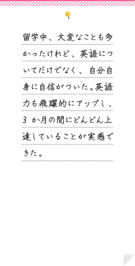 留学中、大変なことも多かったけれど、英語についてだけでなく、自分自身に自信がついた。英語力も飛躍的にアップし、3か月の間にどんどん上達していることが実感できた。