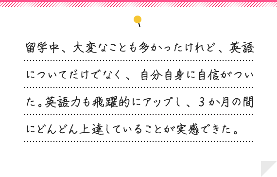 留学中、大変なことも多かったけれど、英語についてだけでなく、自分自身に自信がついた。英語力も飛躍的にアップし、3か月の間にどんどん上達していることが実感できた。