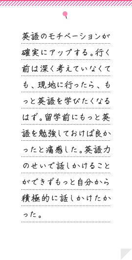 英語のモチベーションが確実にアップする。行く前は深く考えていなくても、現地に行ったら、もっと英語を学びたくなるはず。留学前にもっと英語を勉強しておけば良かったと痛感した。英語力のせいで話しかけることができずもっと自分から積極的に話しかけたかった。