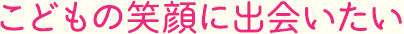 こどもの笑顔に笑顔に出会いたい