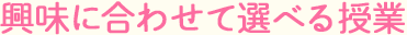 興味に合わせて選べる授業