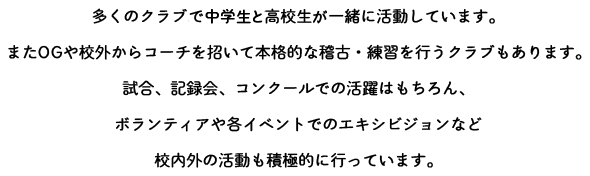 多くのクラブで中学生と高校生が一緒に活動しています。またOGや校外からコーチを招いて本格的な稽古・練習を行うクラブもあります。試合、記録会、コンクールでの活躍はもちろん、ボランティアや各イベントでのエキシビジョンなど校内外の活動も積極的に行っています。