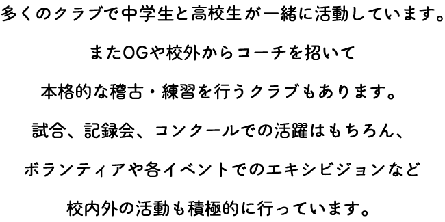 多くのクラブで中学生と高校生が一緒に活動しています。またOGや校外からコーチを招いて本格的な稽古・練習を行うクラブもあります。試合、記録会、コンクールでの活躍はもちろん、ボランティアや各イベントでのエキシビジョンなど校内外の活動も積極的に行っています。