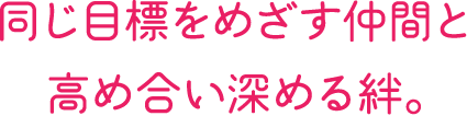 同じ目標をめざす仲間と高め合い深める絆。