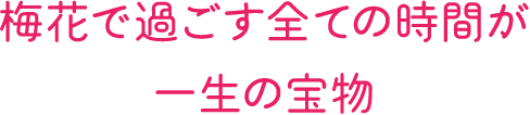 梅花で過ごす全ての時間が一生の宝物。