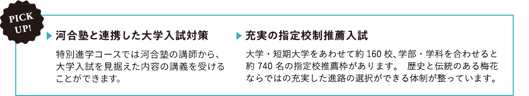 【河合塾と連携した大学入試対策】特進S専攻では河合塾の講師から、大学入試を見据えた内容の講義を受けることができます。【充実の指定校制推薦入試】大学・短期大学をあわせて約160校、学部・学科を合わせると約740名の指定校推薦枠があります。歴史と伝統のある梅花ならではの充実した進路の選択ができる体制が整っています。